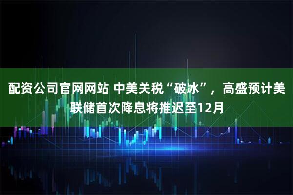 配资公司官网网站 中美关税“破冰”，高盛预计美联储首次降息将推迟至12月