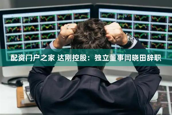 配资门户之家 达刚控股：独立董事闫晓田辞职