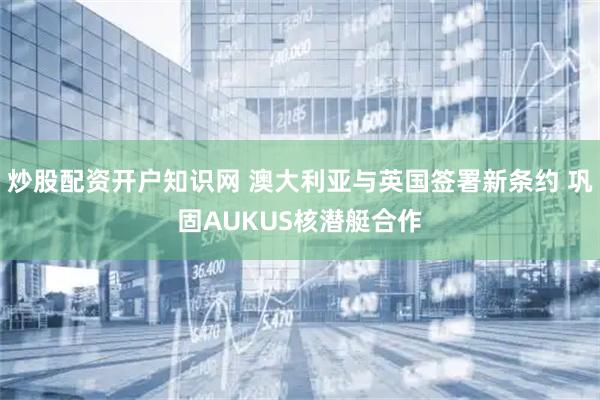炒股配资开户知识网 澳大利亚与英国签署新条约 巩固AUKUS核潜艇合作