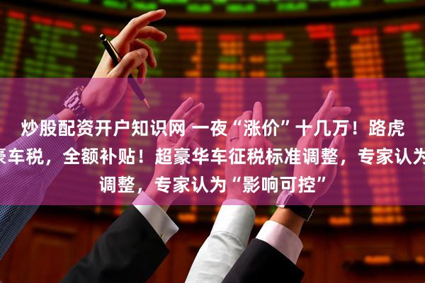 炒股配资开户知识网 一夜“涨价”十几万！路虎揽胜宣布：豪车税，全额补贴！超豪华车征税标准调整，专家认为“影响可控”