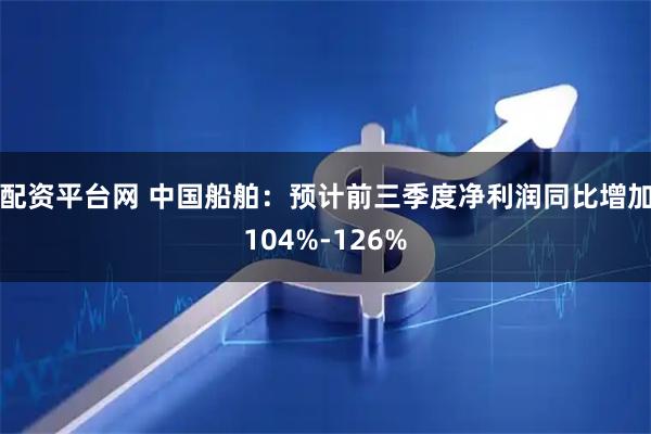 配资平台网 中国船舶：预计前三季度净利润同比增加104%-126%